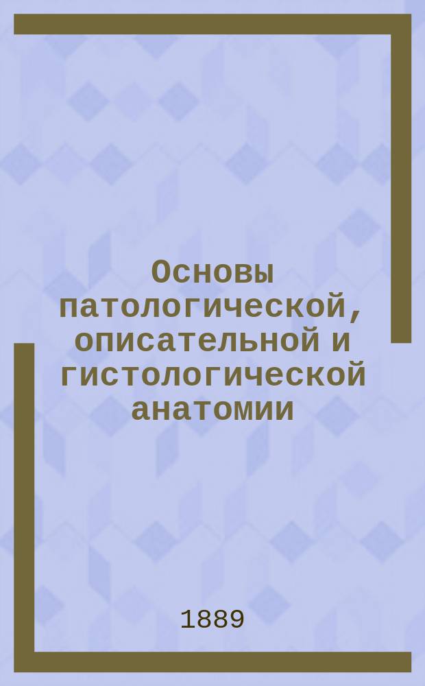 Основы патологической, описательной и гистологической анатомии : Сост. по Вирхову, Рокитанскому, Риндфлейшу... и др. : Для врачей и студентов