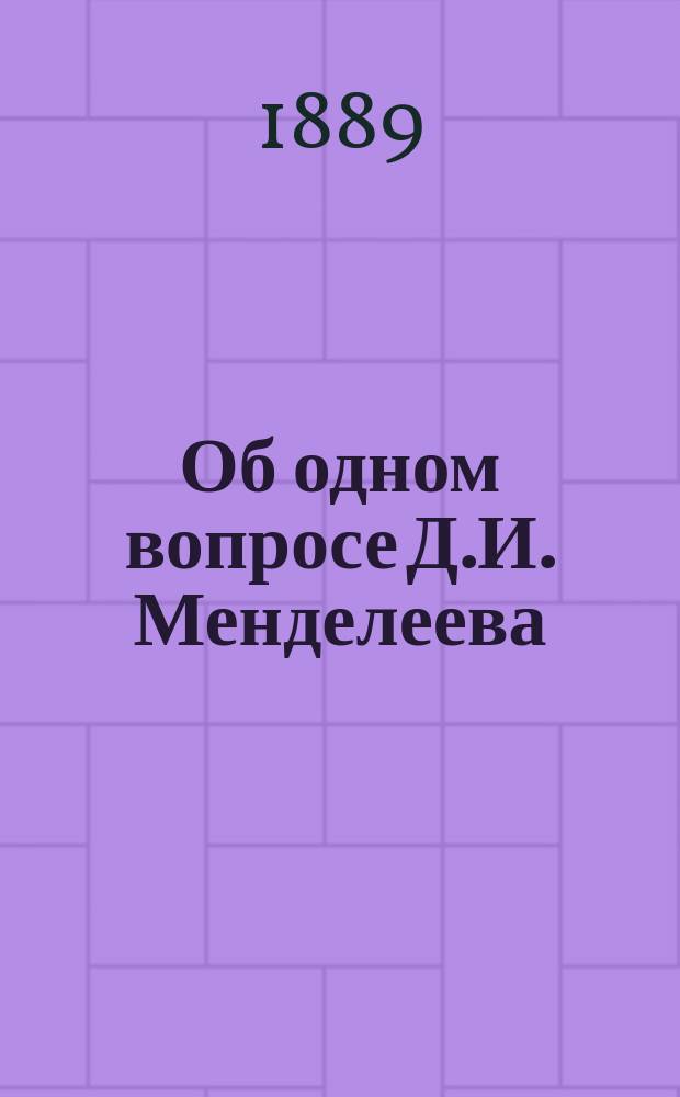 Об одном вопросе Д.И. Менделеева : Читано в заседании Физ.-мат. отд-ния 24 окт. 1889 г.