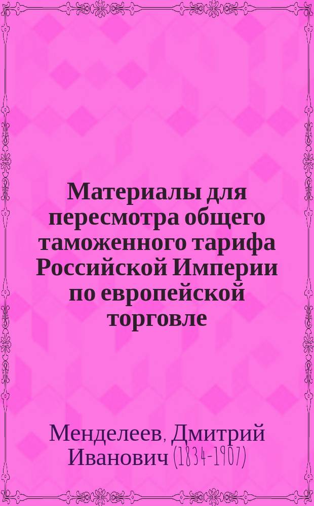 Материалы для пересмотра общего таможенного тарифа Российской Империи по европейской торговле. Связь частей общего таможенного тарифа. Ввоз товаров : Докл. записка чл. Сов. торговли и мануфактур Д. Менделеева