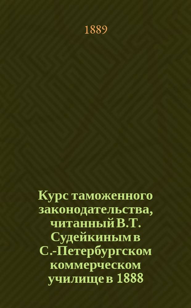 Курс таможенного законодательства, читанный В.Т. Судейкиным в С.-Петербургском коммерческом училище в 1888/9 учебном году