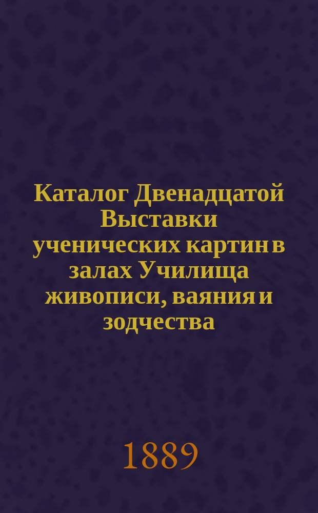 Каталог Двенадцатой Выставки ученических картин в залах Училища живописи, ваяния и зодчества