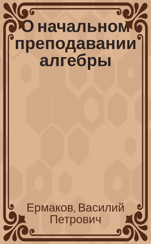 О начальном преподавании алгебры : Речь, произнес. проф. В. Ермаковым в собр. Киев. физ.-мат. о-ва 22 нояб. 1890 г