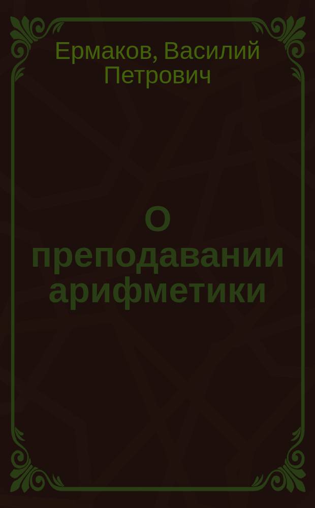 О преподавании арифметики : Речь, произнес. проф. В. Ермаковым в заседании Физ.-мат. о-ва в Киеве 15 марта 1890 г