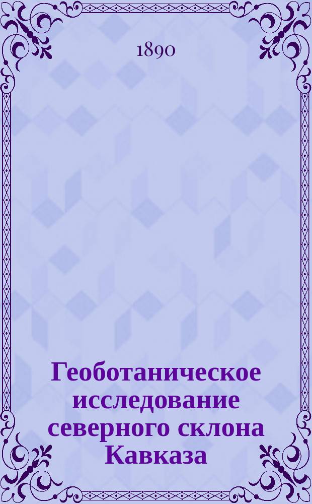 Геоботаническое исследование северного склона Кавказа : Предвар. отчет о путешествиях в 1888 и 89 гг. чл.-сотр. Н.И. Кузнецова : (Чит. в соедин. заседании Отд. географии мат. и географии физ. 15 дек. 1889 г.)