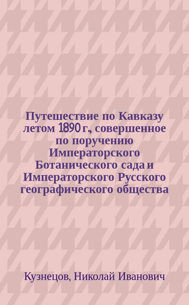 Путешествие по Кавказу летом 1890 г., совершенное по поручению Императорского Ботанического сада и Императорского Русского географического общества : (Чит. в соед. заседании Отд. географии мат. и географии физ. 19 окт. 1890 г.)