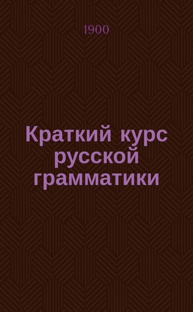 Краткий курс русской грамматики : (Этимология и синтаксис) : Для приготов. классов сред. учеб. заведений и частн. приготов. уч-щ, для 1 и 2 кл. гор. и двухклас. сел. уч-щ : Правила и письм. граммат. упражнения : Правописание по акад. руководству Я.К. Грота