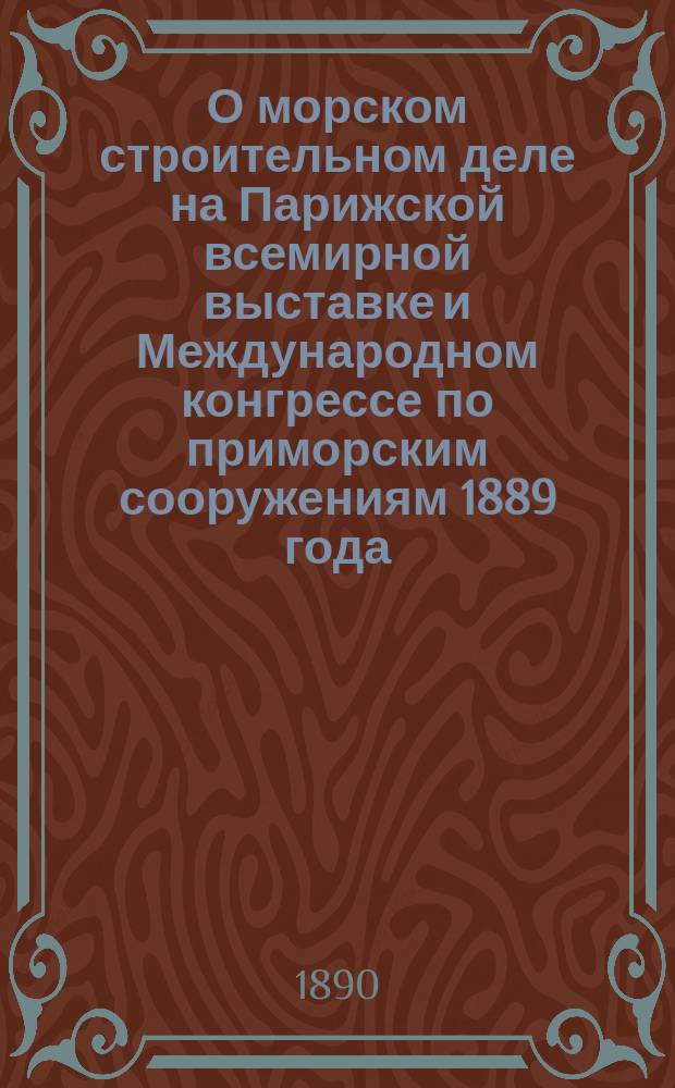 О морском строительном деле на Парижской всемирной выставке и Международном конгрессе по приморским сооружениям 1889 года : Чит. в Собр. инж. пут. сообщ., 23 февр. 1890 г