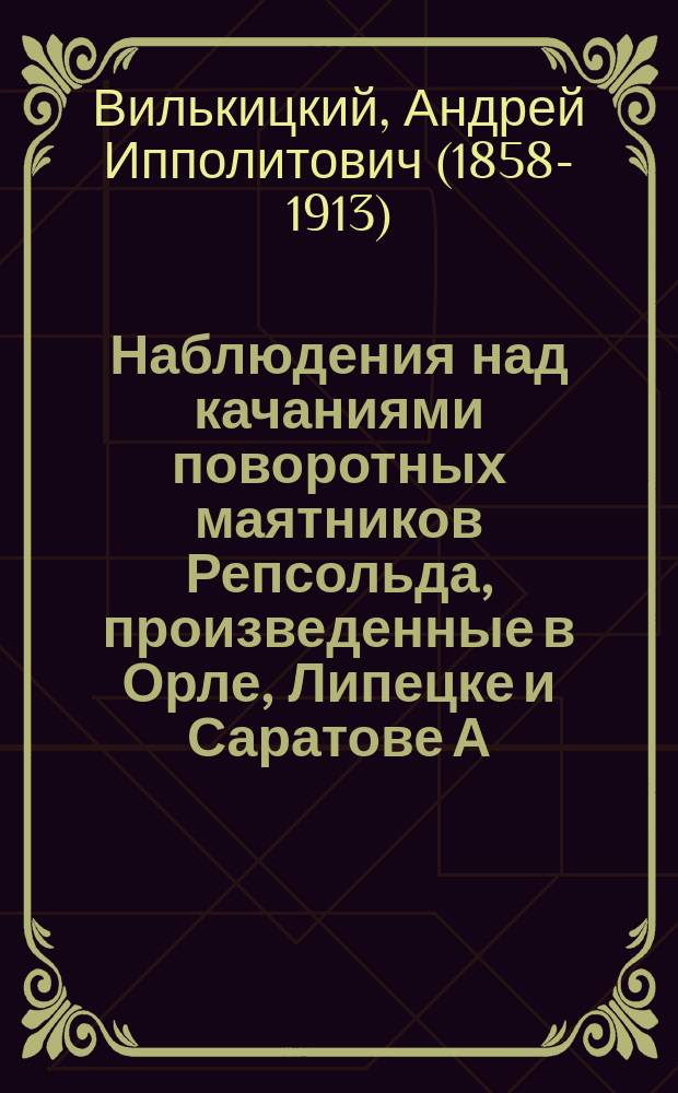 Наблюдения над качаниями поворотных маятников Репсольда, произведенные в Орле, Липецке и Саратове А. Вилькицким, флота лейтенантом, в 1889 г.