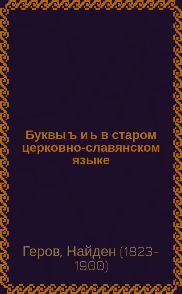 Буквы ъ и ь в старом церковно-славянском языке : С прибавлениями: а) о букве ѱ, и б) о правописании народного имени Словѧnиnъ : Из филол. исслед. Найдена Герова