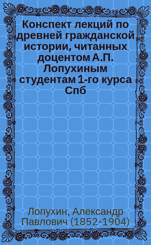 Конспект лекций по древней гражданской истории, читанных доцентом А.П. Лопухиным студентам 1-го курса Спб. дух. академии в 1888-9 акад. году