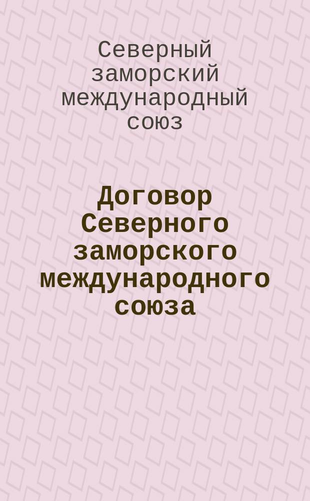 Договор Северного заморского международного союза : Действителен с 7 марта 1891 по 7 марта 1892 г. : Утв. Департаментом ж. д. М-ва путей сообщения ... от 4 марта 1891 г