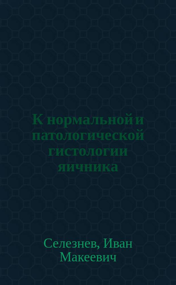 К нормальной и патологической гистологии яичника : (Эксперим.-гистол. исслед.) : Дис. на степ. д-ра мед. И.М. Селезнева, ст. врача Гурьев. больницы Урал. казачьего войска