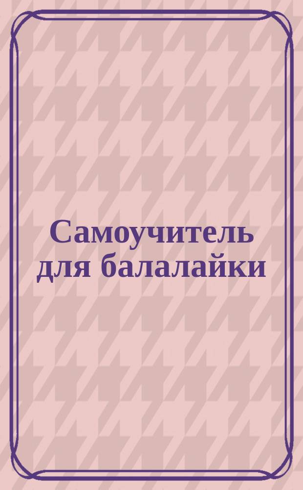 Самоучитель для балалайки : Полн. практ. весьма понятная шк. : С прил. песен, исполняемых в концертах