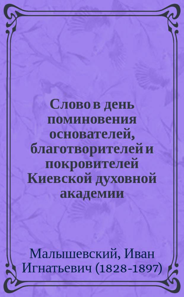 Слово в день поминовения основателей, благотворителей и покровителей Киевской духовной академии : Сказано 31 дек. 1891 г. в соборной церкви Киево-Брат. монастыря проф. Киев. акад. Ив. Малышевским