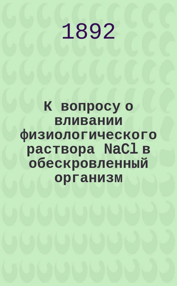 К вопросу о вливании физиологического раствора NaCl в обескровленный организм : Эксперим. исслед. из Физиол. лаб. проф. Ивана Романовича Тарханова : Дис. на степ. д-ра мед. Е.И. Мальчевского