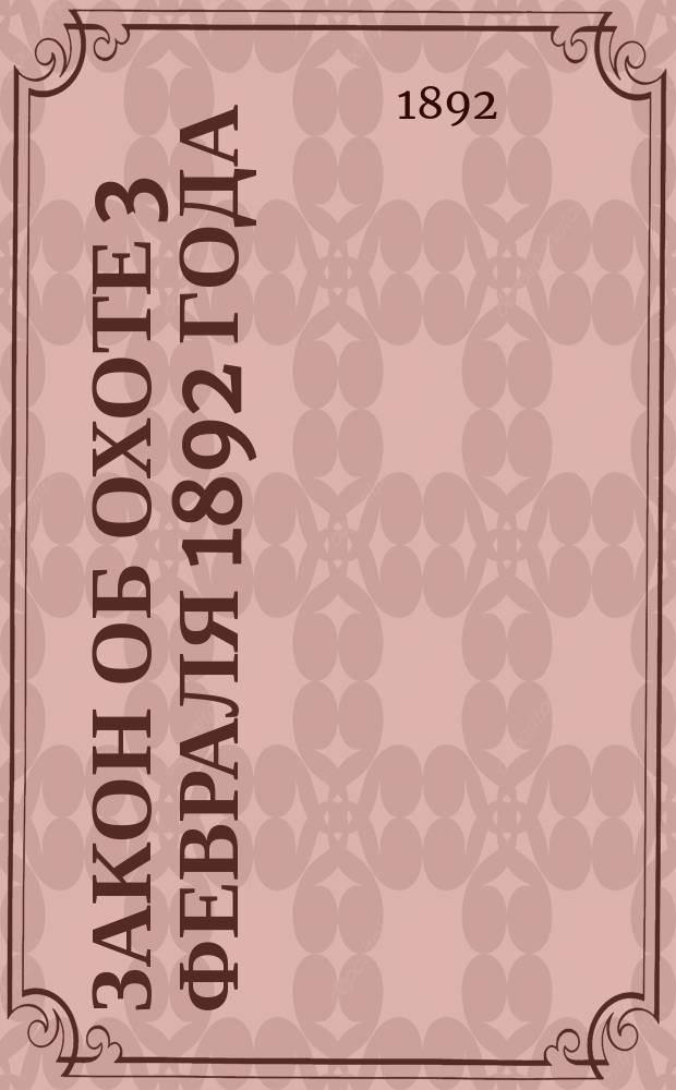 Закон об охоте 3 февраля 1892 года : С ист. очерком и мотивами, с прил. оставшихся в силе законоположений об охоте и таблиц сроков охоты