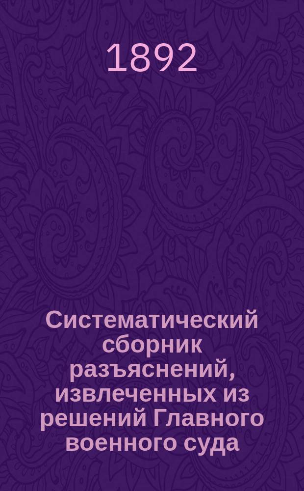 Систематический сборник разъяснений, извлеченных из решений Главного военного суда : (С 1867 г. по 1-е янв. 1891 г.) : (См. Цирк. Гл. штаба 1891 г. № 226)
