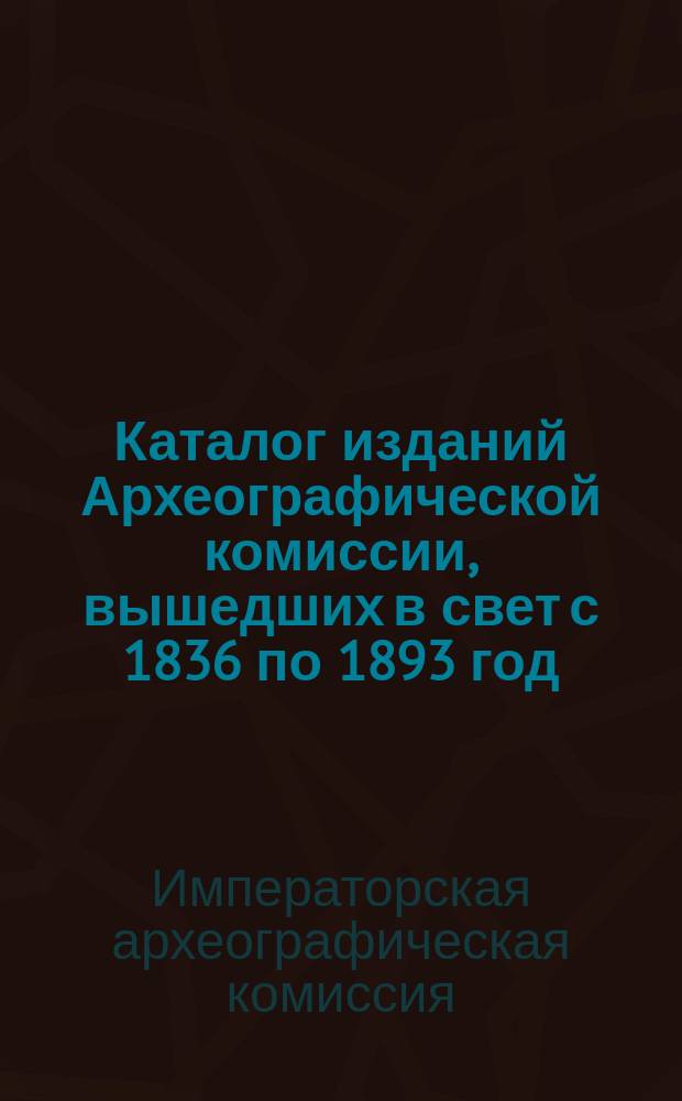 Каталог изданий Археографической комиссии, вышедших в свет с 1836 по 1893 год