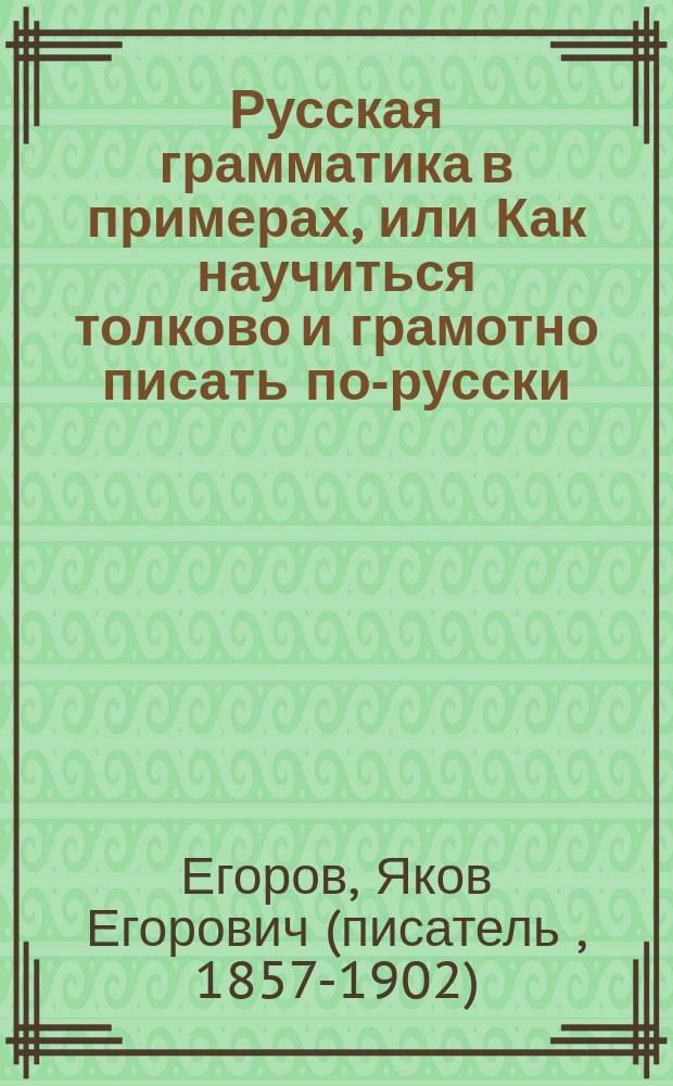 Русская грамматика в примерах, или Как научиться толково и грамотно писать по-русски : Правила правописания, материал для списыванья, диктовок, заучиванья наизусть и письменных самостоятельных упражнений : В 3 отд