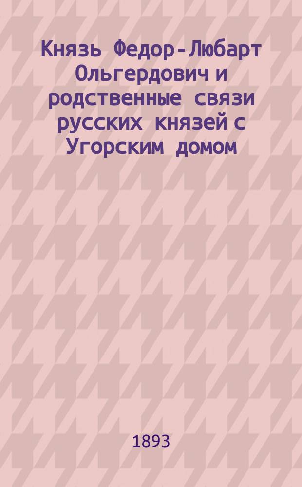 Князь Федор-Любарт Ольгердович и родственные связи русских князей с Угорским домом : Гениал. исслед.