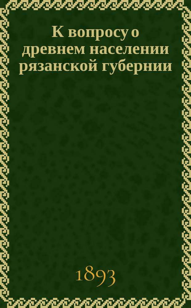 К вопросу о древнем населении рязанской губернии : Сост. на основании краниометр. исслед. черепов из древ. могил и курганов