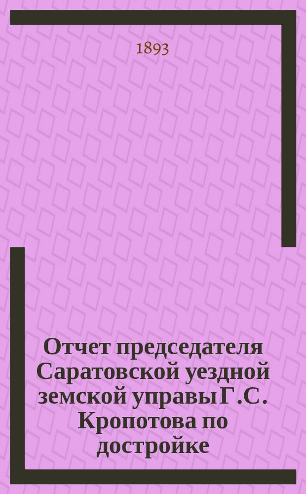 Отчет председателя Саратовской уездной земской управы Г.С. Кропотова по достройке, ремонту и обзаведению земских лечебниц в 1893 г. и Доклады управы Саратовскому очередному уездному земскому собранию 1893 года