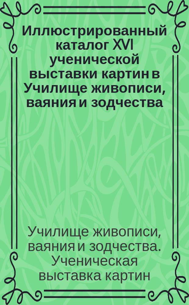 Иллюстрированный каталог XVI ученической выставки картин в Училище живописи, ваяния и зодчества