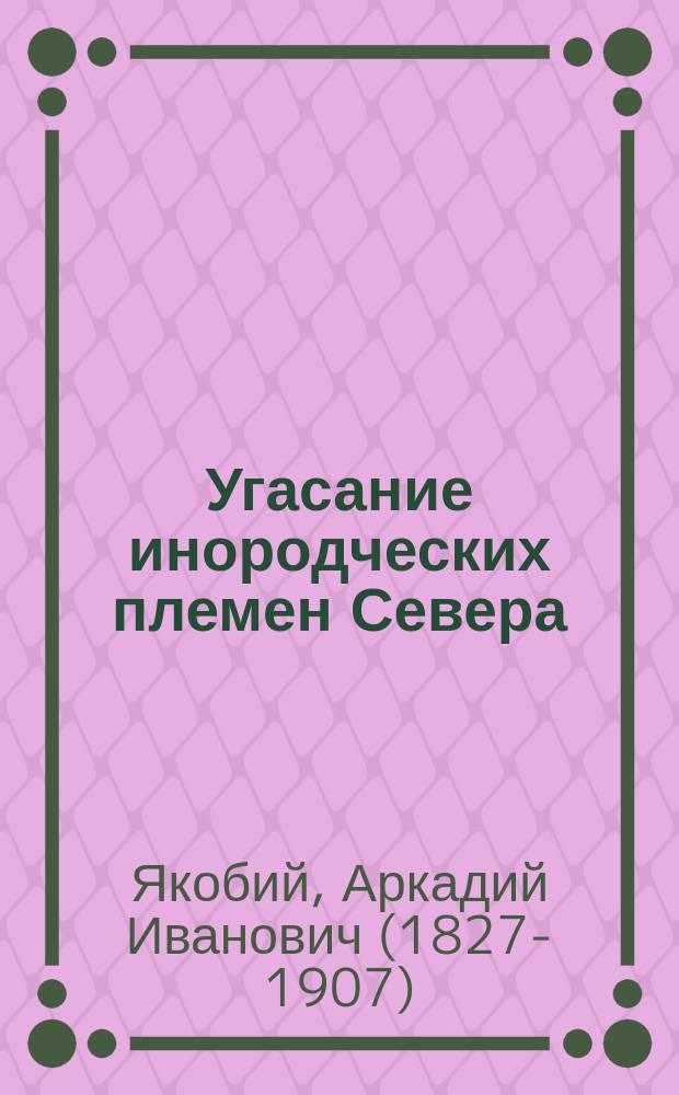 Угасание инородческих племен Севера : доклад в 1 Секции Русского общества охранения народного здравия 12 марта 1893 г