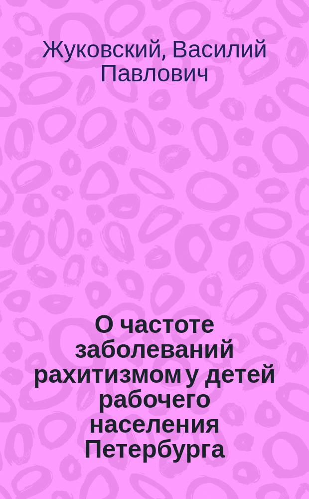 О частоте заболеваний рахитизмом у детей рабочего населения Петербурга : Извлеч. из докл. на 5 Пирог. съезде