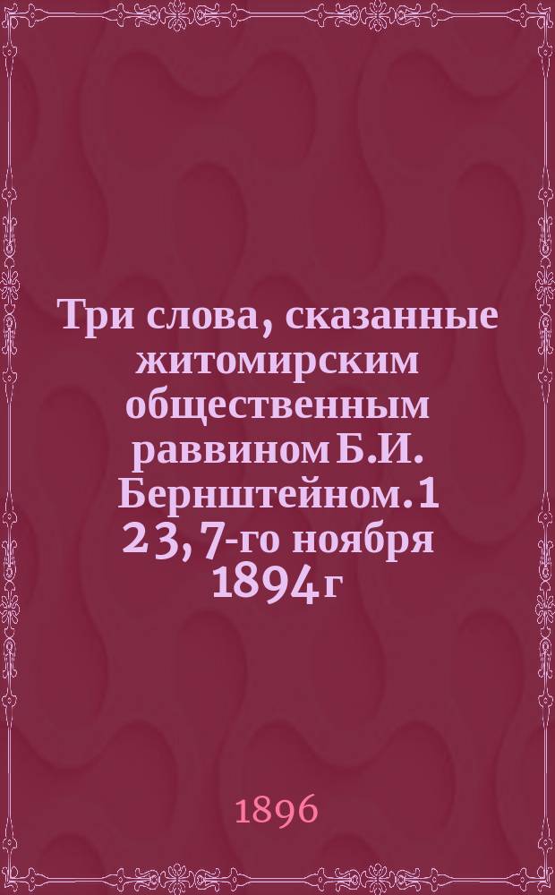 Три слова, сказанные житомирским общественным раввином Б.И. Бернштейном. 1 2 3, 7-го ноября 1894 г. на 18-й день кончины императора Александра III. 20-го октября 1895 года на панихиде по в бозе почившем императоре Александре III. 15-го мая 1896 г. на 2-й день коронования императора Николая II