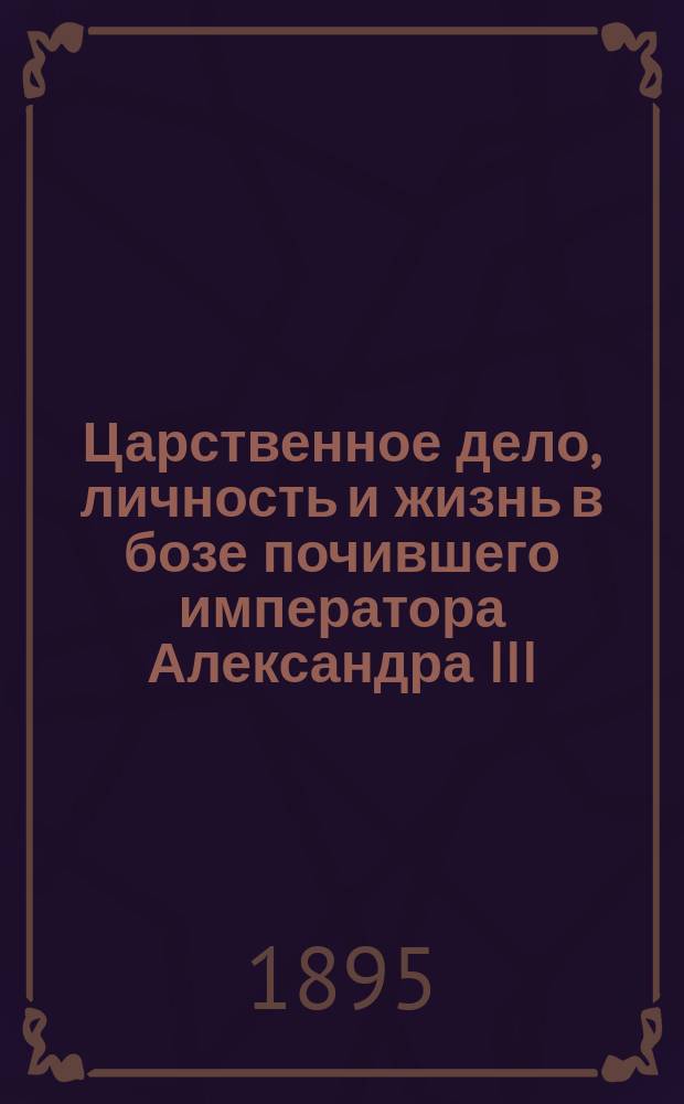Царственное дело, личность и жизнь в бозе почившего императора Александра III : (Публ. чтение в сороковой день по кончине царя-миротворца)