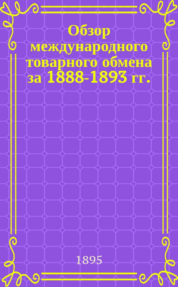 Обзор международного товарного обмена за 1888-1893 гг. : внешняя торговля главнейших государств земного шара: ввоз и вывоз разных товаров, а также золота и серебра. Транзитная торговля. Участие России в международном товарном обмене. Итоги всемирной торговли