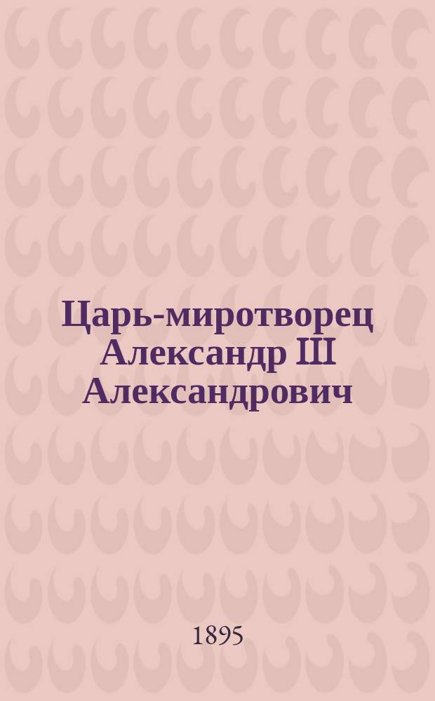 Царь-миротворец Александр III Александрович (1845-1865-1881-1894) : Его жизнь, деятельность и кончина