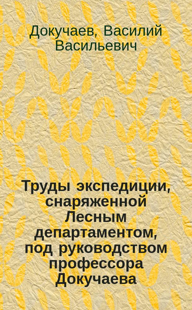 Труды экспедиции, снаряженной Лесным департаментом, под руководством профессора Докучаева : Отчет Министерству земледелия и государственных имуществ : 1894 : (Крат. содерж. Трудов; извлеч. из Известий М-ва зем. и гос. имуществ)