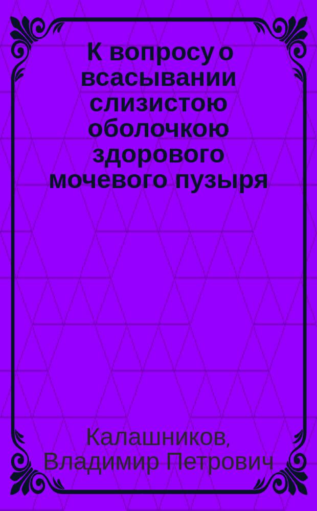 ... К вопросу о всасывании слизистою оболочкою здорового мочевого пузыря : (Эксперим. исслед.) : Дис. на степ. д-ра мед. В.П. Калашникова