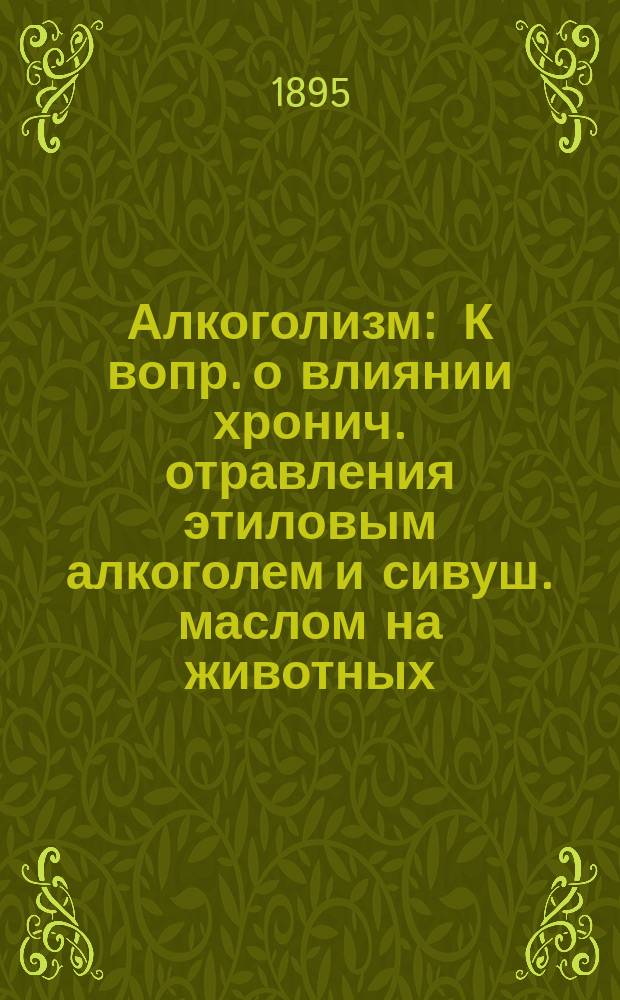 Алкоголизм : К вопр. о влиянии хронич. отравления этиловым алкоголем и сивуш. маслом на животных : Дис. на степ. д-ра мед. Н.И. Кульбина