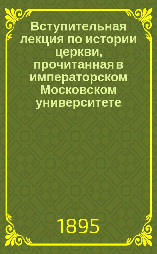Вступительная лекция по истории церкви, прочитанная в императорском Московском университете, 11 октября 1895 года : Несколько сведений и наблюдений касательно хода развития церков.-ист. науки у нас, в России