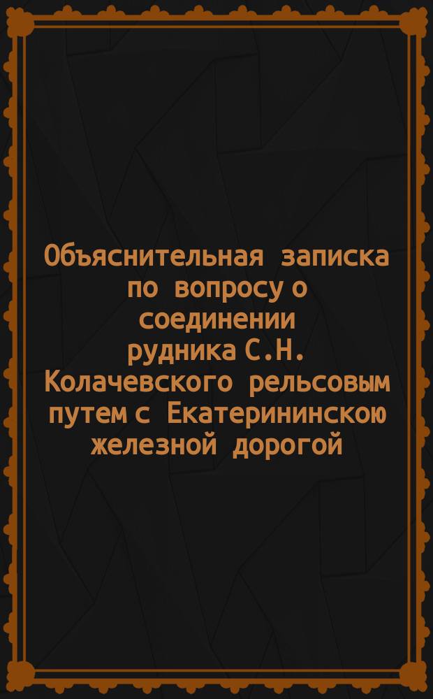 Объяснительная записка по вопросу о соединении рудника С.Н. Колачевского рельсовым путем с Екатерининскою железной дорогой