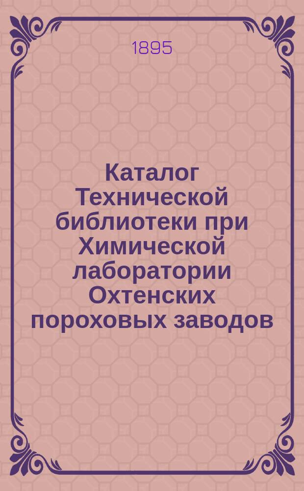 Каталог Технической библиотеки при Химической лаборатории Охтенских пороховых заводов, составленный по 31 декабря 1894 года : (Ст. 1, 2, 3, 4, 5, 6, 7 инвентаря Б-ки)