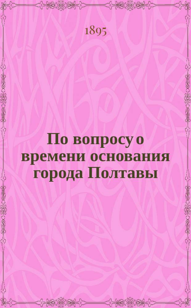 По вопросу о времени основания города Полтавы : В связи с летописным известием о походе Игоря, князя Новгород-Северского за реку Ворсклу в 1174 г.