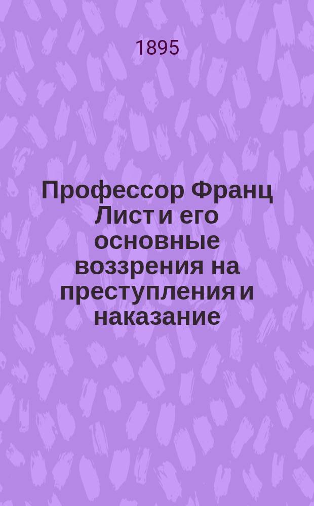 Профессор Франц Лист и его основные воззрения на преступления и наказание : Чит. в заседании Моск. юрид. о-ва 6 марта 1895 г.