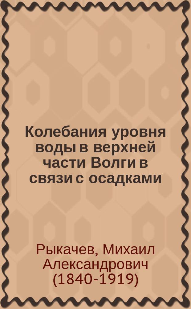 Колебания уровня воды в верхней части Волги в связи с осадками : Предвар. исслед. М. Рыкачева : (Доложено в заседании Физ.-мат. отд-ния 31 мая 1895 г.)