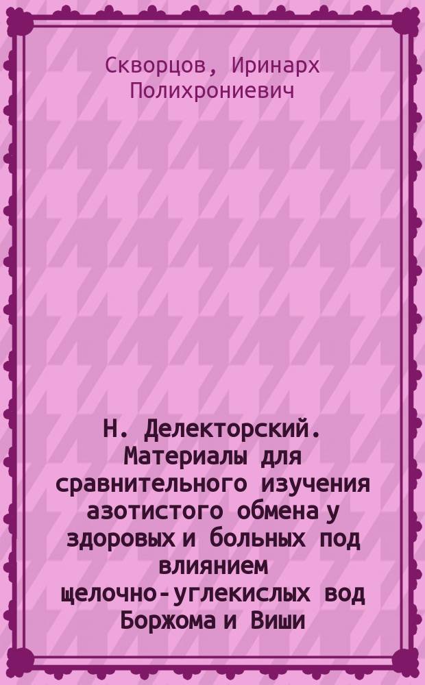 Н. Делекторский. Материалы для сравнительного изучения азотистого обмена у здоровых и больных под влиянием щелочно-углекислых вод Боржома и Виши. Харьков, 1895; А.В. Михайлов. Материалы для сравнительного изучения минерального обмена у больных и здоровых под влиянием вод Боржома и Виши. Харьков, 1895: Рецензии / Проф. Ир. Скворцов