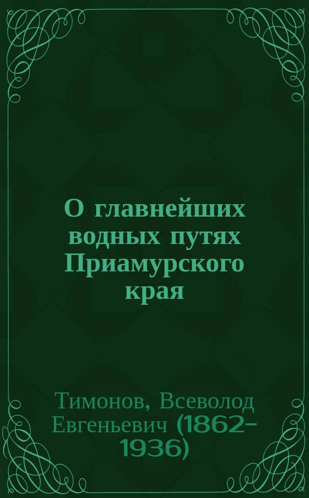 О главнейших водных путях Приамурского края : Зап. чл. Врем. комис. для исслед. на месте дела сооружения Сиб. ж. д., инж. пут. сообщ. Тимонова