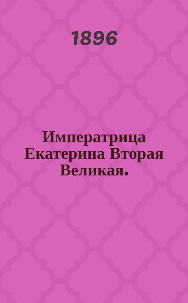 Императрица Екатерина Вторая Великая. (1729-1762-1796) : С прил. портр. имп. и отр. из ее соч
