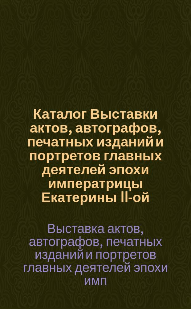 Каталог Выставки актов, автографов, печатных изданий и портретов главных деятелей эпохи императрицы Екатерины II-ой