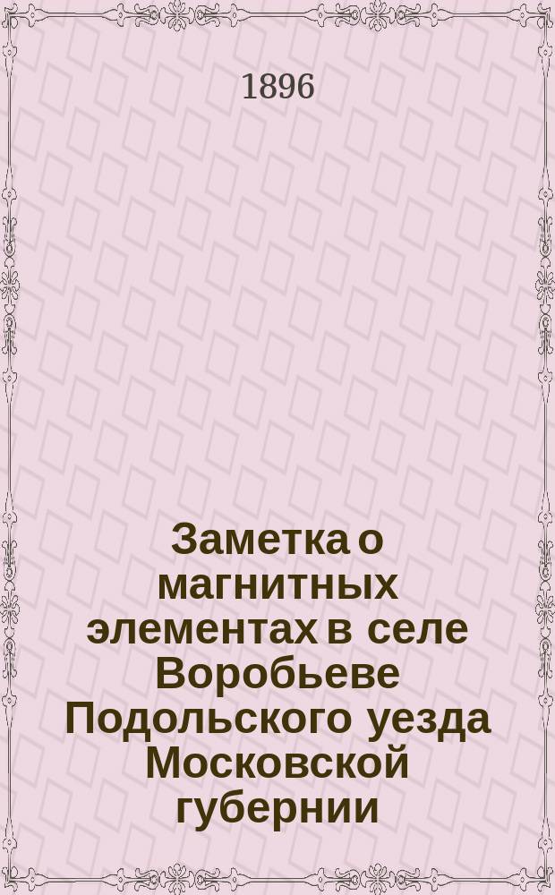 Заметка о магнитных элементах в селе Воробьеве Подольского уезда Московской губернии : (Доложено в заседании Физ.-мат. отд. 6 нояб. 1896 г.)