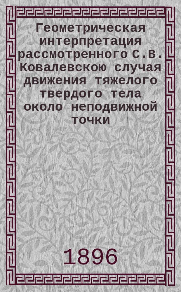 Геометрическая интерпретация рассмотренного С.В. Ковалевскою случая движения тяжелого твердого тела около неподвижной точки : Сообщ. 30 сент. 1895 г. на Съезде нем. естествоиспытателей и врачей в Любеке