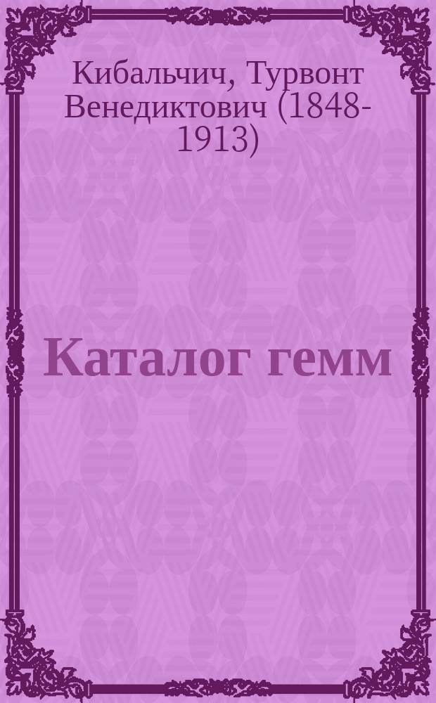 Каталог гемм (драгоценных резных камней), собранных преимущественно в Южной России Т.В. Кибальчичем, почетным вольным общником Императорской Академии художеств, действительным членом Императорского Русского археологического общества... и других русских учен. учреждений