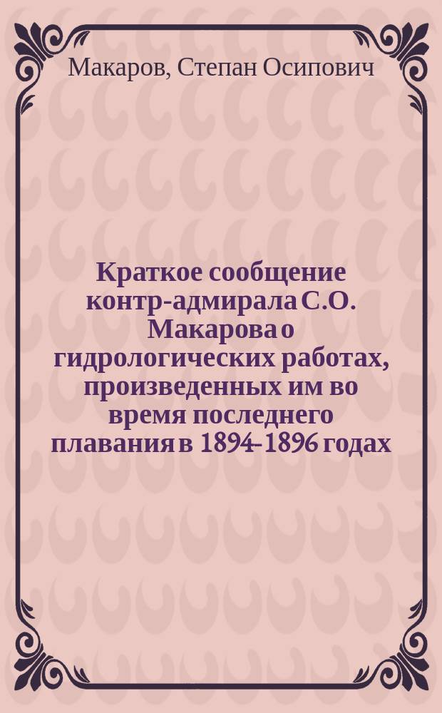 Краткое сообщение контр-адмирала С.О. Макарова о гидрологических работах, произведенных им во время последнего плавания в 1894-1896 годах : (Чит. в заседании соедин. отд-ний Географии математической и Географии физической 19 апр. 1896 г.)